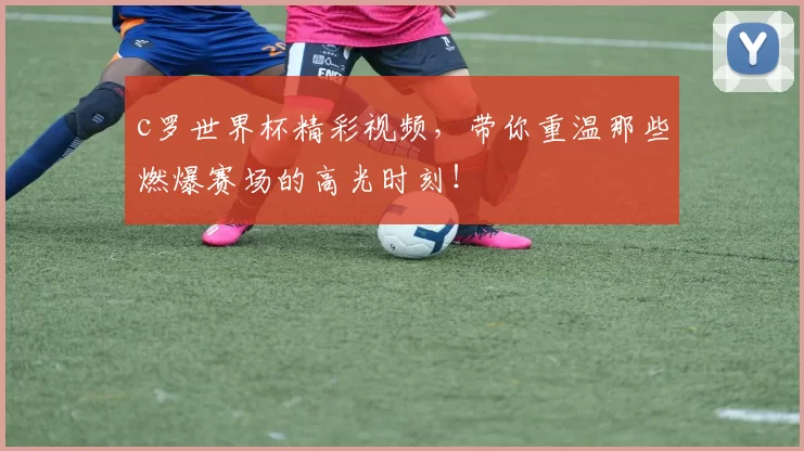 c罗世界杯精彩视频，带你重温那些燃爆赛场的高光时刻！