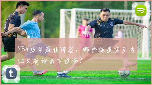 NBA历年最佳阵容，哪些球星实至名归又有谁留下遗憾？