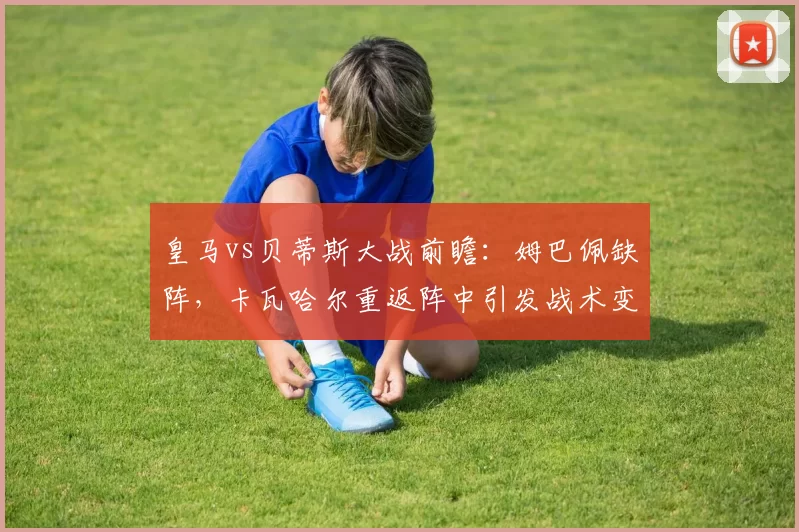 皇马vs贝蒂斯大战前瞻:姆巴佩缺阵,卡瓦哈尔重返阵中引发战术变革_比赛_皇家马德里_皇家贝蒂斯