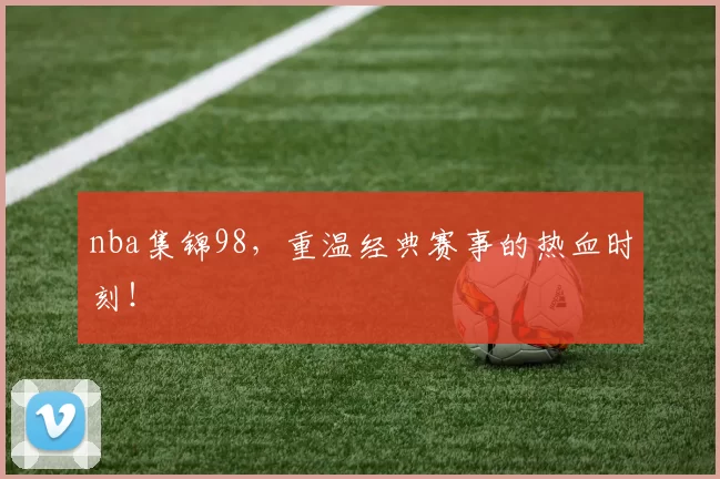 nba集锦98，重温经典赛事的热血时刻！