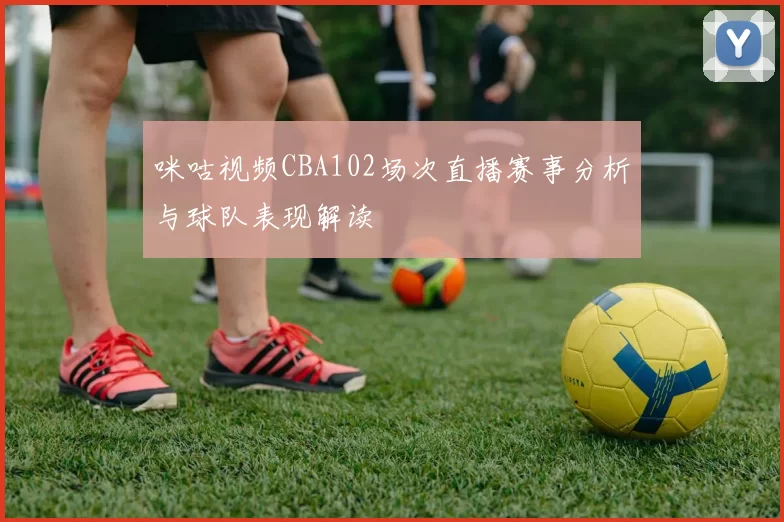 咪咕视频CBA102场次直播赛事分析与球队表现解读