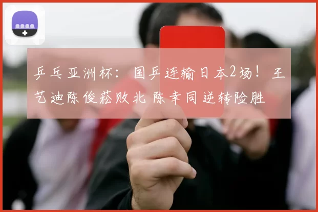 乒乓亚洲杯：国乒连输日本2场！王艺迪陈俊菘败北 陈幸同逆转险胜