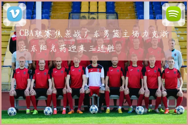 CBA联赛焦点战广东男篮主场力克浙江东阳光药迎来三连胜