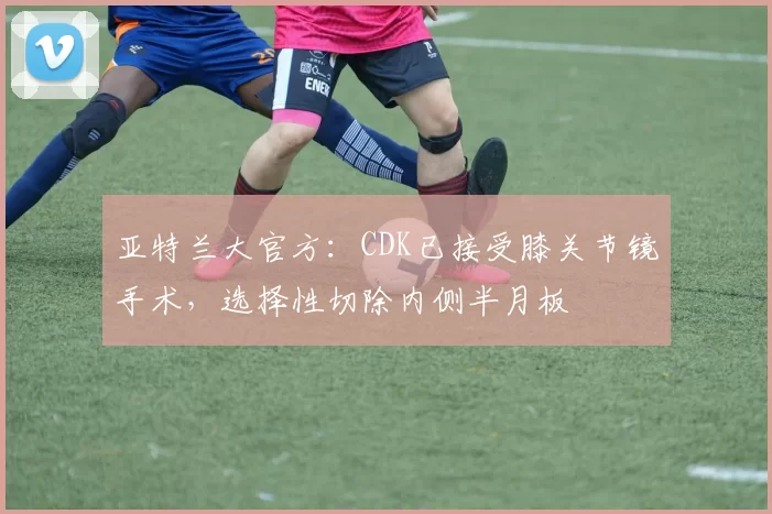 亚特兰大官方：CDK已接受膝关节镜手术，选择性切除内侧半月板