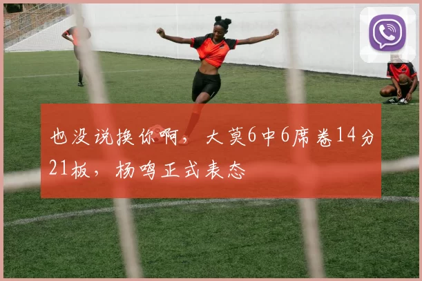 也没说换你啊，大莫6中6席卷14分21板，杨鸣正式表态