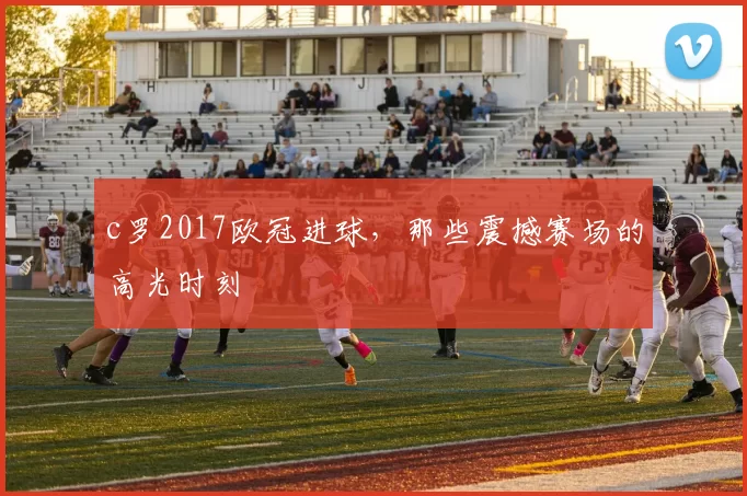 c罗2017欧冠进球，那些震撼赛场的高光时刻