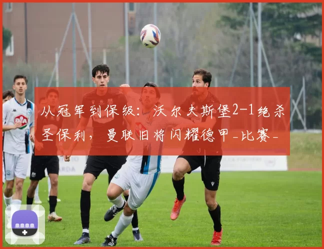 从冠军到保级：沃尔夫斯堡2-1绝杀圣保利，曼联旧将闪耀德甲_比赛_进球_赛季