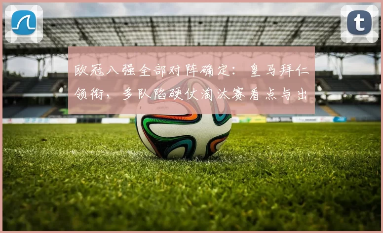 欧冠八强全部对阵确定：皇马拜仁领衔，多队陷硬仗淘汰赛看点与出线关键