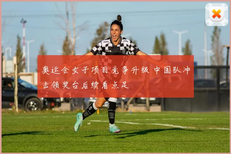 奥运会女子项目竞争升级 中国队冲击领奖台后续看点足