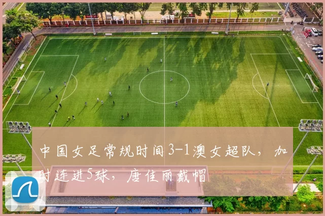 中国女足常规时间3-1澳女超队，加时连进5球，唐佳丽戴帽