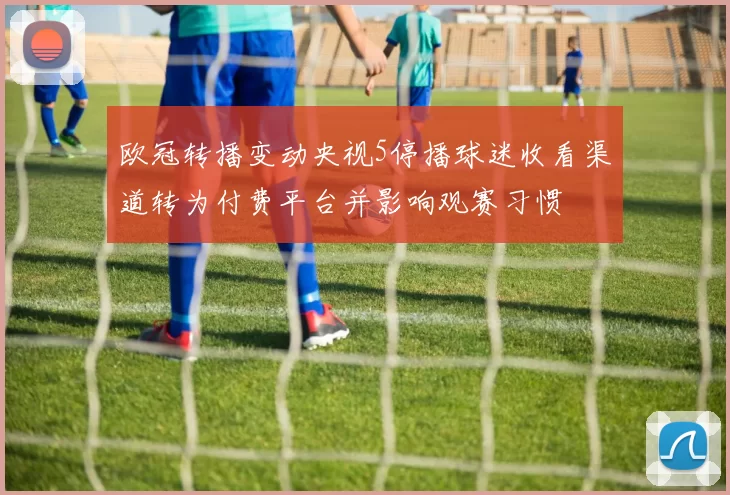 欧冠转播变动央视5停播球迷收看渠道转为付费平台并影响观赛习惯