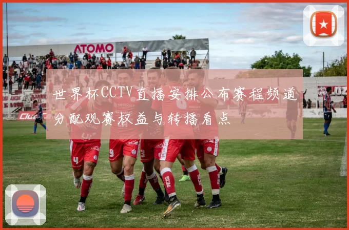 世界杯CCTV直播安排公布赛程频道分配观赛权益与转播看点