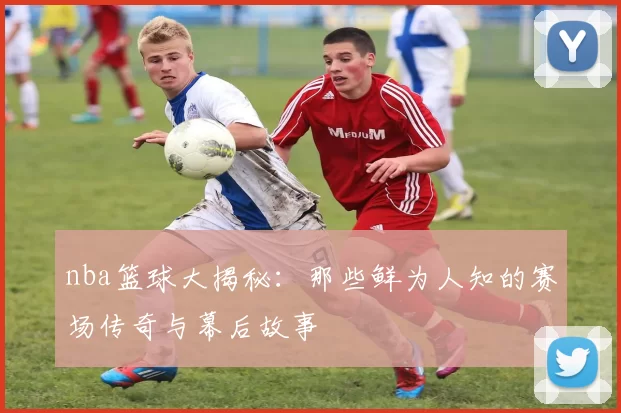 nba篮球大揭秘：那些鲜为人知的赛场传奇与幕后故事