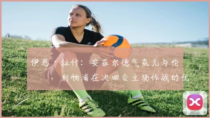 伊恩·拉什：安菲尔德气氛无与伦比，利物浦在次回合主场作战的优势