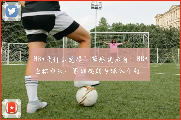 NBA是什么意思？篮球迷必看：NBA全称由来、赛制规则与球队介绍