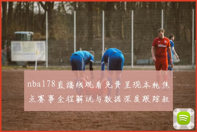 nba178直播线观看免费呈现本轮焦点赛事全程解说与数据深度跟踪狂欢