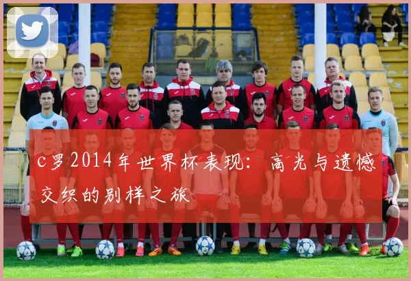 c罗2014年世界杯表现：高光与遗憾交织的别样之旅