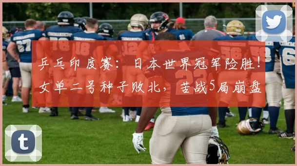 乒乓印度赛：日本世界冠军险胜！女单二号种子败北，苦战5局崩盘