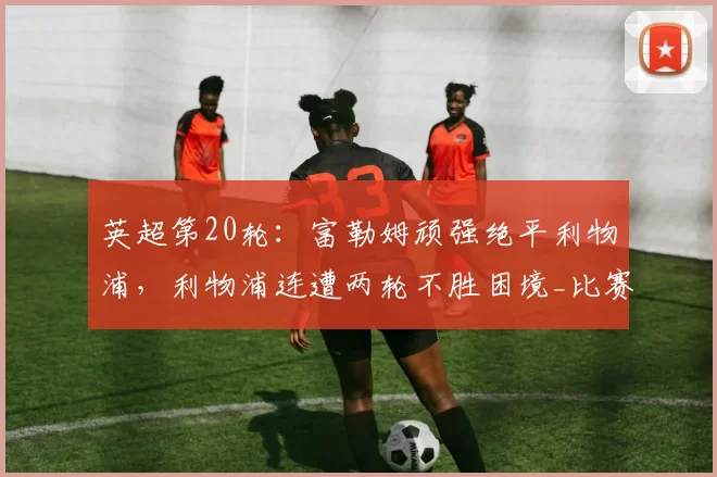英超第20轮:富勒姆顽强绝平利物浦,利物浦连遭两轮不胜困境_比赛_破门_禁区