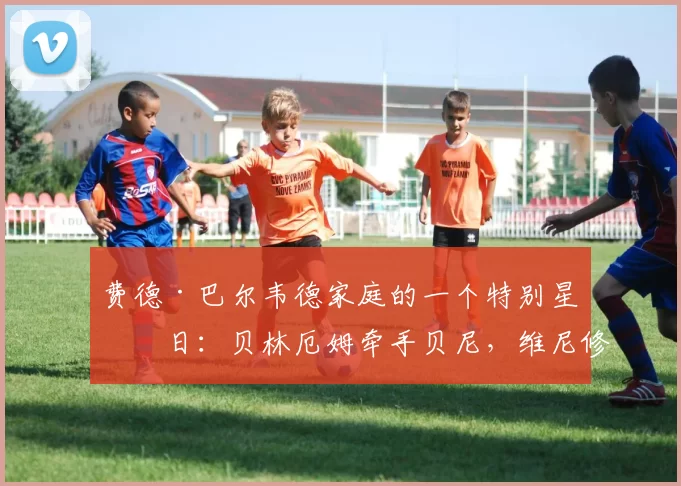 费德·巴尔韦德家庭的一个特别星期日:贝林厄姆牵手贝尼,维尼修斯宠爱小巴蒂_伯纳乌_中场_皇家马德里