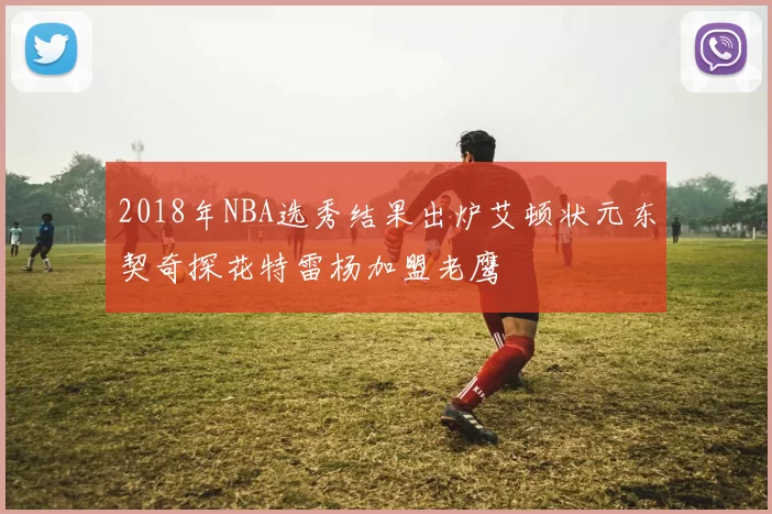 2018年NBA选秀结果出炉艾顿状元东契奇探花特雷杨加盟老鹰