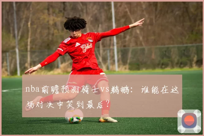 nba前瞻预测骑士vs鹈鹕：谁能在这场对决中笑到最后？