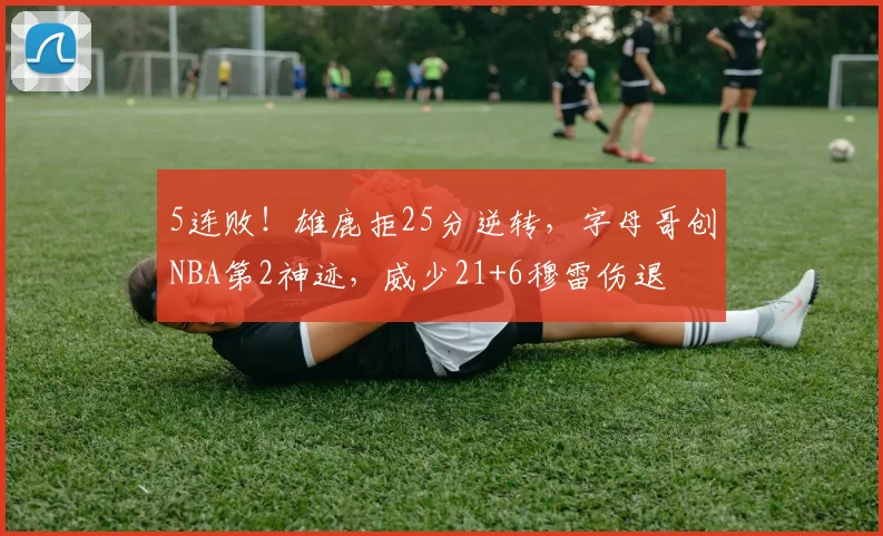 5连败!雄鹿拒25分逆转,字母哥创NBA第2神迹,威少21+6穆雷伤退
