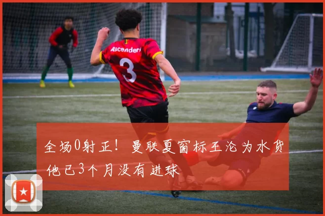 全场0射正！曼联夏窗标王沦为水货 他已3个月没有进球