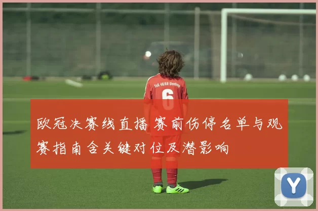 欧冠决赛线直播 赛前伤停名单与观赛指南含关键对位及潜影响