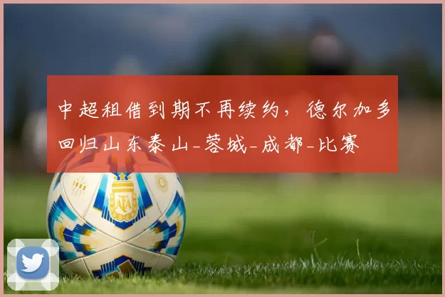 中超租借到期不再续约，德尔加多回归山东泰山_蓉城_成都_比赛